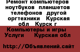 Ремонт компьютеров, ноутбуков, планшетов, телефонов, другой оргтехники - Курская обл., Курск г. Компьютеры и игры » Услуги   . Курская обл.